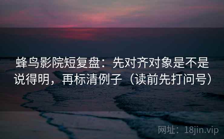 蜂鸟影院短复盘:先对齐对象是不是说得明,再标清例子(读前先打问号) 蜂鸟影院短复盘:先对齐对象是不是说得明,再标清例子(读前先打问号)